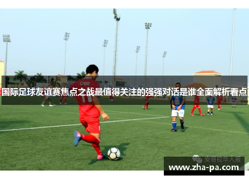 国际足球友谊赛焦点之战最值得关注的强强对话是谁全面解析看点