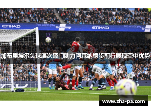 加布里埃尔头球屡次破门助力阿森纳稳步前行展现空中优势